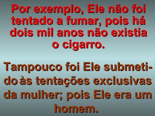 Por exemplo, Ele não foi tentado a fumar, pois há dois mil anos não existia o cigarro. Tampouco foi Ele submeti-do   às tentações exclusivas da mulher; pois Ele era um homem.  
