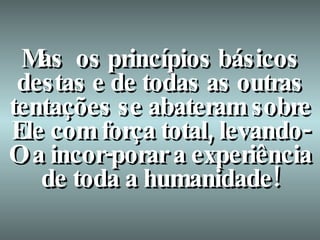 Mas  os princípios básicos destas e de todas as outras tentações se abateram sobre Ele com força total, levando-O a incor-porar a experiência de toda a humanidade! 