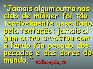 “ Jamais   algum   outro   nas - cido de mulher foi tão terrivelmente   assediado   pela   tentação;   jamais   al - gum   outro   arrostou   com   o   fardo   tão pesado dos pecados   e das dores do mundo.” Educação , 78 
