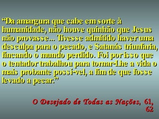 “ Da amargura que cabe em sorte à humanidade, não houve quinhão que Jesus não provasse... Tivesse admitido haver uma desculpa para o pecado, e Satanás triunfaria, fincando o mundo perdido. Foi por isso que o tentador trabalhou para tornar-Lhe a vida o mais probante possí-vel, a fim de que fosse levado a pecar.” O Desejado de Todas as Nações ,  61, 62 