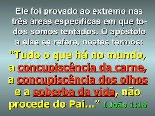 Ele foi provado ao extremo nas três áreas específicas em que to-dos somos tentados. O apóstolo a elas se refere, nestes termos: “ Tudo o que há no mundo, a   concupiscência da carne ,   a   concupiscência dos olhos   e a   soberba da vida , não procede do Pai...”   I João 1:16 