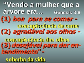 “ Vendo a mulher que a árvore era... (1)  boa  para se comer - concupiscência da carne   (2)  agradável aos olhos - concupiscência dos olhos (3)   desejável   para   dar   en-tendimento ”   - Gênesis 3:6 soberba da vida 