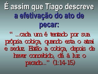 É assim que Tiago descreve  a efetivação do ato de pecar: “ ...cada um é tentado por sua própria cobiça, quando esta o atrai e seduz. Então a cobiça, depois de haver concebido, dá à luz o pecado...” (1:14-15) 