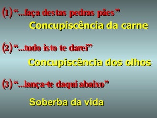 (1) “...faça destas pedras pães”   Concupiscência da carne (2) “...tudo isto te darei” Concupiscência dos olhos (3) “...lança-te daqui abaixo” Soberba da vida 