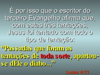 É por isso que o escritor do terceiro Evangelho afirma que, com estas três tentações, Jesus foi tentado com todo o tipo de tentação: “ Passadas que foram as tentações de  toda sorte , apartou-se dEle o diabo...” Lucas 4:13 