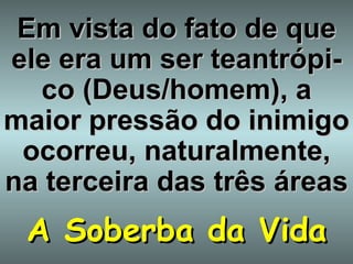 Em vista do fato de que ele era um ser teantrópi-co (Deus/homem), a maior   pressão do inimigo ocorreu, naturalmente, na terceira das três áreas A Soberba da Vida 