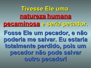 Tivesse Ele uma  natureza   humana   pecaminosa   e seria pecador. Fosse Ele um pecador, e não poderia me salvar. Eu estaria totalmente perdido, pois um pecador não pode salvar outro pecador! 
