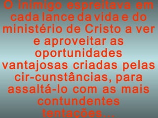 O inimigo espreitava em   cada   lance   da   vida   e   do   ministério   de   Cristo   a   ver   e   aproveitar   as oportunidades vantajosas criadas pelas   cir-cunstâncias,   para   assaltá-lo com as mais contundentes tentações... 