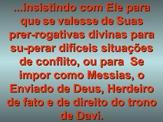 ...insistindo com Ele para que   se   valesse   de   Suas   prer - rogativas divinas para su-perar difíceis situações de conflito, ou para  Se impor como Messias, o Enviado de Deus, Herdeiro de fato e de direito do trono de Davi. 