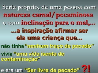 ...a inspiração afirmar ser ela uma criança que... não tinha   “nenhum   traço   de   pecado” vivia   “uma   vida   isenta   de   contaminação” e era um   “Ser livre de pecado”  ?! Seria próprio, de uma pessoa com   natureza carnal/   pecaminosa  e   com   inclinação para o mal,... 