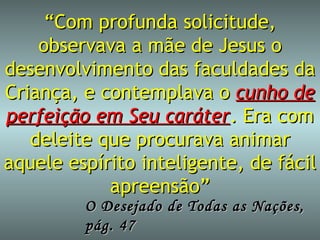 “ Com profunda solicitude, observava a mãe de Jesus o desenvolvimento das faculdades da Criança, e contemplava o  cunho de perfeição em Seu caráter . Era com deleite que procurava animar aquele espírito inteligente, de fácil apreensão” O Desejado de Todas as Nações, pág. 47 