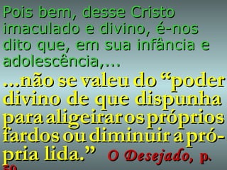 Pois bem, desse Cristo imaculado e divino, é-nos dito que, em sua infância e adolescência,... ...não   se   valeu   do   “poder divino de que dispunha para   aligeirar   os   próprios fardos   ou   diminuir   a   pró-pria lida.”  O Desejado,  p. 50 