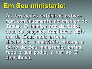Em Seu ministério: As tentações satânicas estive-ram continuamente no encalço de Jesus. O inimigo fez de tudo: usou os próprios familiares dEle, um de Seus mais íntimos discípulos, a multidão, mesmo o êxito de Seu ministério, enfim, tudo o que podia, a ver se O derrubava. 