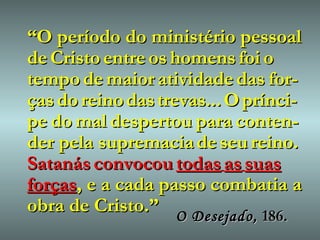 “ O período do ministério pessoal de   Cristo   entre   os   homens   foi   o   tempo   de   maior   atividade   das   for-ças   do   reino   das   trevas...   O   prínci-pe   do   mal   despertou   para   conten-der pela supremacia   de   seu   reino.   Satanás   convocou   todas   as   suas   forças , e a cada passo combatia a obra de Cristo.” O Desejado,   186. 