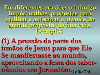 Em diferentes ocasiões o inimigo impôs atalhos; propostas para facilitar e antecipar o alcance do grande propósito de Sua vida. Exemplos: (1) A   pressão   da   parte   dos   irmãos   de   Jesus   para   que   Ele   Se   manifestasse   ao mundo,   aproveitando   a   festa   dos   taber-náculos   em   Jerusalém. João 7:4 