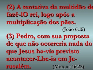 (2) A tentativa da multidão de fazê-lO rei, logo após a multiplicação dos pães.   (João 6:15) (3) Pedro, com sua proposta de que não ocorreria nada do que Jesus ha-via previsto acontecer-Lhe-ia em Je-rusalém.  (Mateus 16:22) 