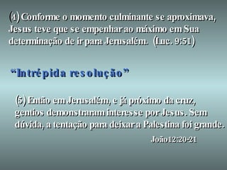(5) Então em Jerusalém, e já próximo da cruz, gentios demonstraram interesse por Jesus. Sem dúvida, a tentação para deixar a Palestina foi grande. João12:20-21 ( 4) Conforme o momento culminante se aproximava, Jesus teve que se empenhar ao máximo em Sua determinação de ir para Jerusalém.  (Luc. 9:51) “   I   n   t   r   é   p   i   d   a resolução” 