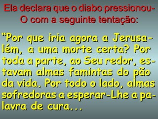 Ela   declara   que   o   diabo   pressionou-O com a seguinte tentação: “ Por que iria agora a Jerusa-lém, a uma morte certa? Por toda   a   parte,   ao   Seu   redor,   es - tavam almas famintas do pão da   vida.   Por   todo   o   lado,   almas sofredoras   a   esperar - Lhe   a   pa - lavra de cura...   