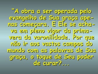“ A obra a ser operada pelo evangelho de Sua graça ape-nas começara. E Ele se acha-va em pleno vigor da prima-vera da varonilidade. Por que não ir aos vastos campos do mundo com as palavras de Sua graça, o toque de Seu poder de curar?... 