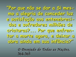 “ Por   que   não   se   dar   a   Si   mes-mo a alegria de conceder luz e satisfação aos entenebreci-dos e sofredores milhões de criaturas?... Por que enfren-tar   a   morte   agora,   e   deixar a obra ainda em sua infância?” O Desejado de Todas as Nações , 364-365 