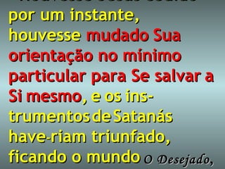 “ Houvesse   Jesus   cedido por um instante,   houvesse  mudado   Sua   orientação no mínimo particular para Se salvar   a   Si   mesmo ,   e   os   ins-trumentos   de   Satanás   have - riam triunfado, ficando o mundo perdido.” O Desejado ,   365 