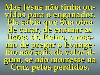 Mas Jesus não tinha ou-vidos para o enganador. Ele sabia que Sua obra de curar, de ensinar as lições do Reino, e mes-mo de pregar o Evange-lho   não   seria   de   valor   al-gum,   se não morresse na Cruz pelos perdidos. 
