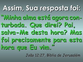 Assim, Sua resposta foi: “ Minha   alma   está   agora   con - turbada. Que direi? Pai, salva-Me desta hora? Mas foi   precisamente   para esta hora que Eu vim.”  João 12:27, Bíblia de Jerusalém 