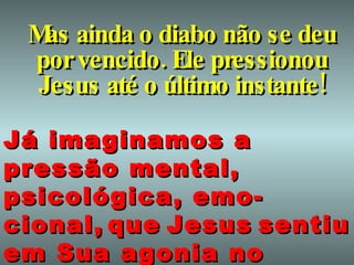 Mas ainda o diabo não se deu por vencido. Ele pressionou Jesus até o último instante! Já imaginamos a pressão mental, psicológica, emo-cional,   que   Jesus   sentiu   em Sua agonia no Getsêmani?   
