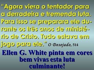 “ Agora viera o tentador para a derradeira e tremenda luta. Para isso se preparara ele du-rante os três anos de ministé-rio de Cristo. Tudo estava em jogo para ele.” O Desejado ,  514 Ellen G. White pinta em cores bem   vivas   esta   luta   culminante! 