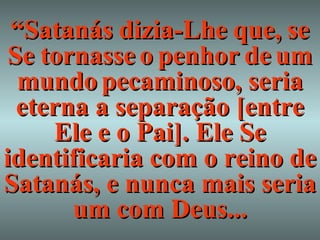 “ Satanás   dizia-Lhe   que,   se   Se   tornasse   o   penhor   de   um   mundo   pecaminoso, seria eterna a separação [entre Ele e o Pai]. Ele Se identificaria com o reino de Satanás, e nunca mais seria um com Deus... 
