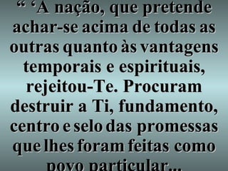 “ ‘ A nação, que pretende achar - se   acima   de   todas   as   outras   quanto   às   vantagens   temporais e espirituais, rejeitou-Te. Procuram destruir a Ti, fundamento,   centro   e   selo   das promessas   que   lhes   foram   feitas como povo particular... 