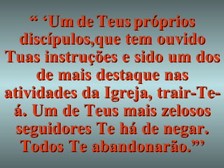 “ ‘ Um   de   Teus   próprios   discípulos,que   tem   ouvido   Tuas   instruções   e   sido   um   dos   de   mais   destaque   nas   atividades   da   Igreja,   trair-Te-á .  Um   de   Teus   mais   zelosos   seguidores   Te   há   de   negar .  Todos   Te   abandonarão.”’ 