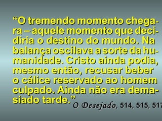 “ O   tremendo   momento   chega - ra   –   aquele   momento   que   deci - diria o destino do mundo. Na balança   oscilava   a   sorte   da   hu - manidade.   Cristo   ainda   podia, mesmo então, recusar beber o cálice reservado ao homem culpado.   Ainda   não   era   dema-siado tarde.” O Desejado , 514, 515, 517 