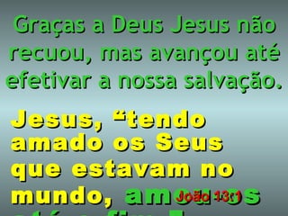 Graças a Deus Jesus não recuou, mas avançou até efetivar a nossa salvação. Jesus, “tendo amado   os Seus que estavam   no   mundo,   amou-os até o fim.” João 13:1 