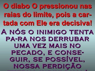 O diabo O pressionou nas raias do limite, pois a car-tada com Ele era decisiva! A nós o inimigo tenta pa-ra   nos   derrubar   uma   vez mais   no   pecado,   e conse-guir, se possível, nossa perdição eterna indivi-dual! 