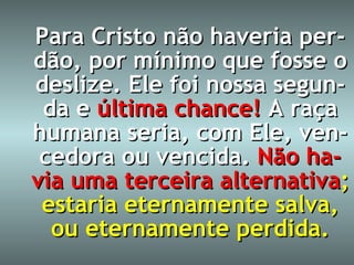 Para Cristo não haveria per-dão, por mínimo que fosse o deslize. Ele foi nossa segun-da e  última chance!   A raça humana seria, com Ele, ven-cedora ou vencida.   Não ha-via uma terceira alternativa ; estaria eternamente salva, ou eternamente perdida. 
