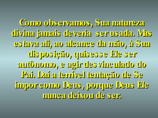 Como observamos, Sua natureza divina jamais deveria  ser usada. Mas estava ali, ao alcance da mão, à Sua disposição, quisesse Ele ser autônomo, e agir desvinculado do Pai. Daí a terrível tentação de Se impor como Deus, porque Deus Ele nunca deixou de ser. 