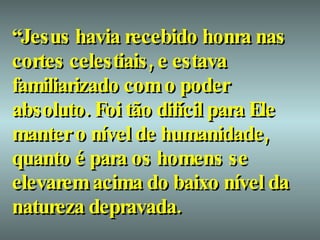 “ Jesus havia recebido honra nas cortes celestiais, e estava familiarizado com o poder absoluto. Foi tão difícil para Ele manter o nível de humanidade, quanto é para os homens se elevarem acima do baixo nível da natureza depravada.   