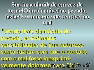 Sua imacularidade em vez de torná-lO invulnerável ao pecado, fazia-O extrema-mente sensível ao mal “ Sendo   livre   da   mácula   do   pecado,   as   refinadas   sensibilidades de Sua natureza santa faziam com que o contato   com   o   mal   fosse   inexprimi-velmente doloroso para Ele.” Review and Herald , 08/11/1887 