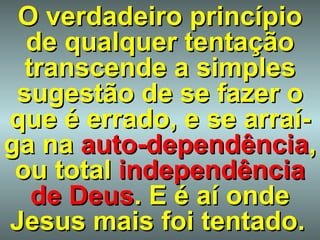 O verdadeiro princípio de qualquer tentação transcende a simples sugestão de se fazer o que é errado, e se arraí-ga na   auto-dependência , ou total   independência de Deus . E é aí onde Jesus mais foi tentado.   