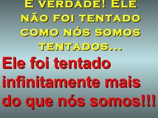 É verdade! Ele não foi tentado como nós somos tentados... Ele foi tentado infinitamente mais do   que   nós   somos!!! 