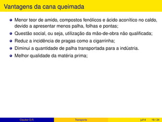 Produtividade da cana-de-açúcar
PRODUTIVIDADE MÉDIA DA CANA-DE-AÇÚCAR é a quantidade de
cana-de-açúcar colhida em 1 ha.
Segundo (MAPA, 2013, p.8), PRODUTIVIDADE MÉDIA HISTÓRICA é
85
toneladas de cana
hectare
ou 85
t.c.
ha.
.
Nesta safra (2014/15) a média de produtividade do Brasil é estimada
pela Conab (2015) em 74,1t.c/ha.
Os estados da região Centro-Sul devem colher 91% do total da produção
nacional.
Clauber D.R. (UEMS) Produção de cana fev15 19 / 37
 