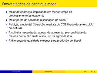 Quanto de açúcar e álcool é possível produzir com 1
tonelada de cana-de-açúcar?
Segundo MAPA (2013, p.8), 1 tonelada de cana-de-açúcar produz, se toda a
produção for destinada a :
Açúcar: ≈ 140 kg de açúcar e 10 L de etanol, produzido a partir do mel
residual, ou
Etanol: ≈ 82 L de etanol.
Clauber D.R. (UEMS) Produção de cana fev15 20 / 37
 