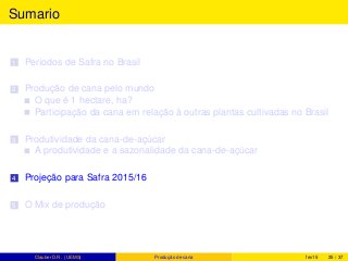 Sumario
1 Períodos de Safra no Brasil
2 Produção de cana pelo mundo
O que é 1 hectare, ha?
Participação da cana em relação à outras plantas cultivadas no Brasil
3 Produtividade da cana-de-açúcar
A produtividade e a sazonalidade da cana-de-açúcar
4 Projeção para Safra 2015/16
5 O Mix de produção
Clauber D.R. (UEMS) Produção de cana fev15 25 / 37
 
