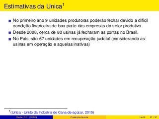 Estimativas da Unica1
No primeiro ano 9 unidades produtoras poderão fechar devido a difícil
condição ﬁnanceira de boa parte das empresas do setor produtivo.
Desde 2008, cerca de 80 usinas já fecharam as portas no Brasil.
No País, são 67 unidades em recuperação judicial (considerando as
usinas em operação e aquelas inativas)
1(Unica - União da Indústria de Cana-de-açúcar, 2015)
Clauber D.R. (UEMS) Produção de cana fev15 27 / 37
 