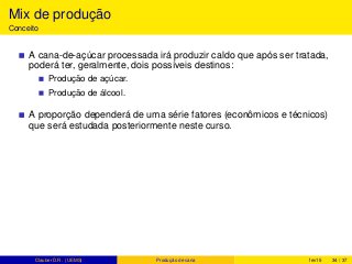 Mix de produção
Conceito
A cana-de-açúcar processada irá produzir caldo que após ser tratada,
poderá ter, geralmente, dois possíveis destinos:
Produção de açúcar.
Produção de álcool.
A proporção dependerá de uma série fatores (econômicos e técnicos)
que será estudada posteriormente neste curso.
Clauber D.R. (UEMS) Produção de cana fev15 34 / 37
 