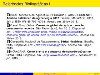 Referências Bibliográﬁcas I
Brasil. Ministério da Agricultura, PECUÁRIA E ABASTECIMENTO.
Anuário estatístico de agroenergia 2012. Brasília: MAPA/ACS, 2013.
284 p. ISBN 978-85-7991-070-8. Acesso em: 25 fev. 2015.
Canal Rural Online. Consumo global de açúcar deve ter
crescimento recorde. São Paulo: [s.n.], fev. 2015. Disponível
em: <http://www.unica.com.br/na-midia/414848292036500164/
consumo-global-de-acucar-deve-ter-crescimento-recorde>. Acesso em:
19 fev. 2015.
Companhia Nacional de Abastecimento. Séries históricas. Brasília,
2015. Disponível em: <http://www.conab.gov.br>. Acesso em: 28 jan.
2015.
NOVACANA. Como é feito o transporte de cana-de-açúcar no
Brasil. 2014. Disponível em: <http://www.novacana.com>. Acesso em: 01
jan. 2015.
Clauber D.R. (UEMS) Produção de cana fev15 36 / 37
 