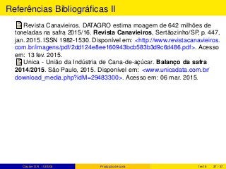 Referências Bibliográﬁcas II
Revista Canavieiros. DATAGRO estima moagem de 642 milhões de
toneladas na safra 2015/16. Revista Canavieiros, Sertãozinho/SP, p. 447,
jan. 2015. ISSN 1982-1530. Disponível em: <http://www.revistacanavieiros.
com.br/imagens/pdf/2dd124e8ee160943bcb583b3d9c6d486.pdf>. Acesso
em: 13 fev. 2015.
Unica - União da Indústria de Cana-de-açúcar. Balanço da safra
2014/2015. São Paulo, 2015. Disponível em: <www.unicadata.com.br/
download_media.php?idM=29483300>. Acesso em: 06 mar. 2015.
Clauber D.R. (UEMS) Produção de cana fev15 37 / 37
 