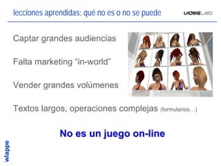 lecciones aprendidas: qué no es o no se puede

Captar grandes audiencias

Falta marketing “in-world”

Vender grandes volúmenes

Textos largos, operaciones complejas (formularios…)

              No es un juego on-line

                                                      14
 