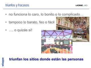 triunfos y fracasos

• no funciona lo caro, lo bonito o lo complicado…

• tampoco lo barato, feo o fácil

• …. o quizás sí!




  triunfan los sitios donde están las personas
                                                    15
 